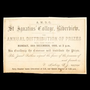 [SYDNEY] A.M.D.G. St. Ignatius' College, Riverview. The Annual Distribution of Prizes will take place on Monday, 16th December, 1889, at 3 p.m. His Excellency the Governor will distribute the Prizes. The Jesuit Fathers request the favour of the presence of [ ] and friends. P. Keating, S.J., Rector. Ferry steamer leaves Lime-street at 2.15, and Special Steamer at 2.25 p.m.